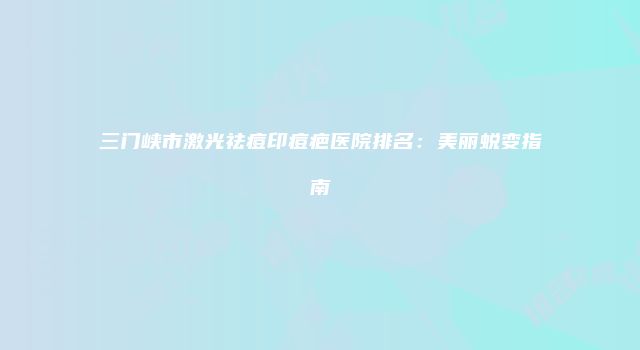 三门峡市激光祛痘印痘疤医院排名：美丽蜕变指南