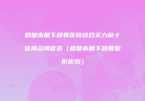 鹤壁市磨下颌骨医院综合实力前十佳排名榜官宣（鹤壁市磨下颌骨整形医院）