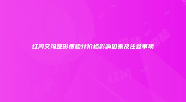 红河艾玛整形瘦脸针价格影响因素及注意事项