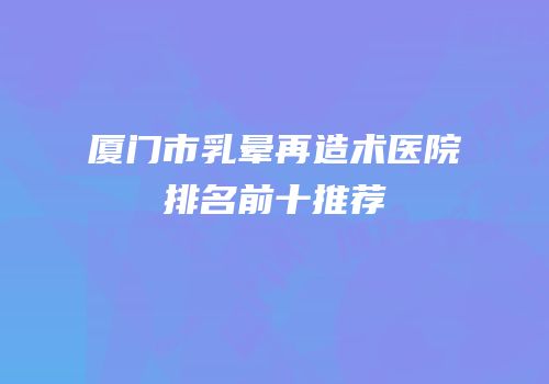 厦门市乳晕再造术医院排名前十推荐