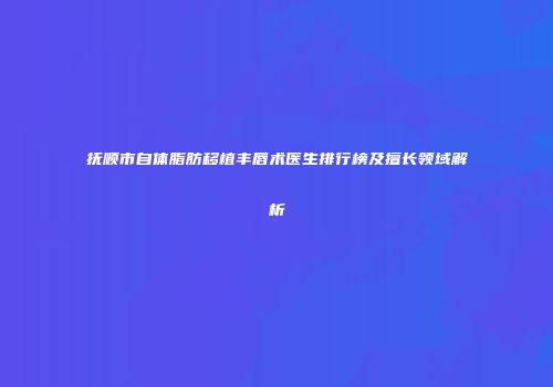 抚顺市自体脂肪移植丰唇术医生排行榜及擅长领域解析