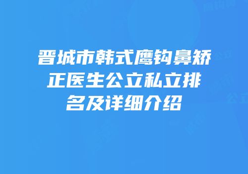 晋城市韩式鹰钩鼻矫正医生公立私立排名及详细介绍