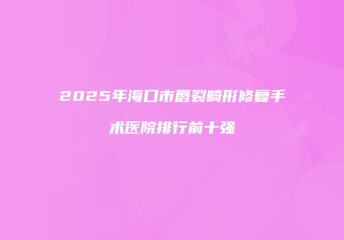 2025年海口市唇裂畸形修复手术医院排行前十强