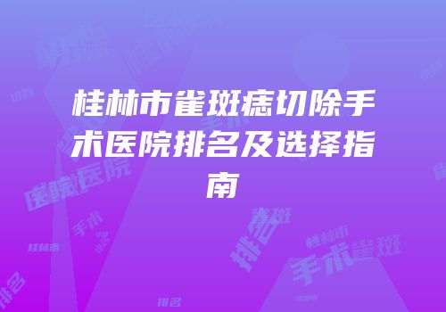 桂林市雀斑痣切除手术医院排名及选择指南