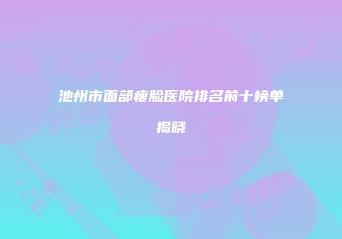 池州市面部瘦脸医院排名前十榜单揭晓