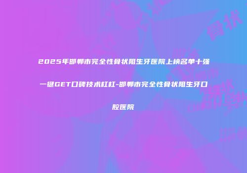 2025年邯郸市完全性骨状阻生牙医院上榜名单十强一键GET口碑技术杠杠-邯郸市完全性骨状阻生牙口腔医院