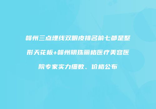 赣州三点埋线双眼皮排名前七都是整形天花板+赣州明珠丽格医疗美容医院专家实力细数、价格公布