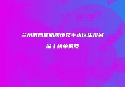 兰州市自体脂肪填充手术医生排名前十榜单揭晓