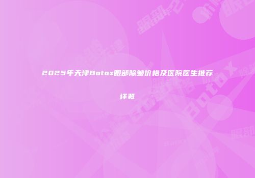 2025年天津Botox眼部除皱价格及医院医生推荐详览