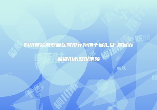 铜川市紧肤除皱医院排行榜前十名汇合-排名靠前铜川市整形医院