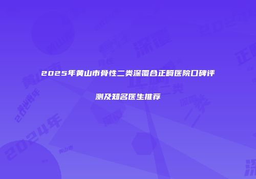 2025年黄山市骨性二类深覆合正畸医院口碑评测及知名医生推荐