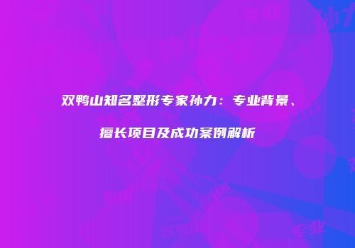 双鸭山知名整形专家孙力：专业背景、擅长项目及成功案例解析