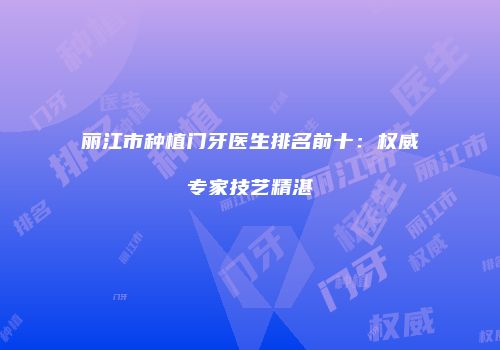 丽江市种植门牙医生排名前十：权威专家技艺精湛
