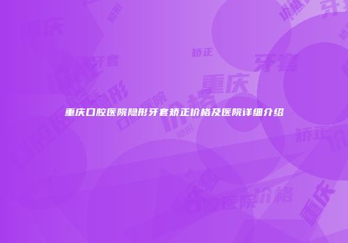 重庆口腔医院隐形牙套矫正价格及医院详细介绍