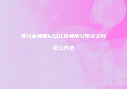 黄冈面部玻尿酸祛斑费用解析及去除斑点方法