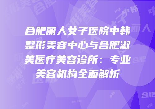 合肥丽人女子医院中韩整形美容中心与合肥淑美医疗美容诊所：专业美容机构全面解析