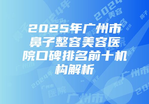 2025年广州市鼻子整容美容医院口碑排名前十机构解析