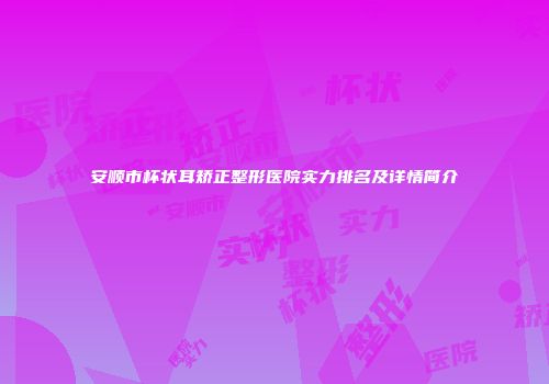 安顺市杯状耳矫正整形医院实力排名及详情简介