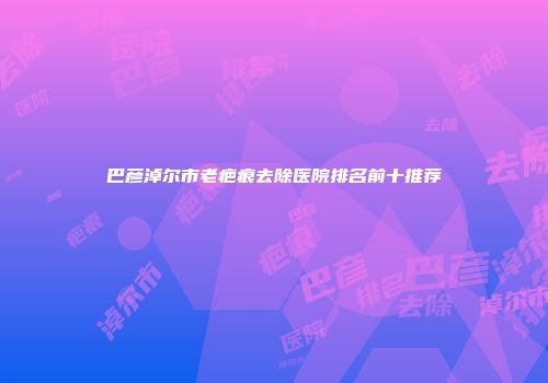巴彦淖尔市老疤痕去除医院排名前十推荐