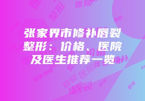 张家界市修补唇裂整形：价格、医院及医生推荐一览