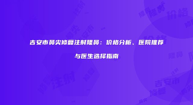 吉安市鼻尖修复注射隆鼻：价格分析、医院推荐与医生选择指南