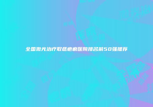 全国激光治疗取痣疤痕医院排名前50强推荐