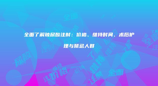 全面了解玻尿酸注射：价格、维持时间、术后护理与禁忌人群