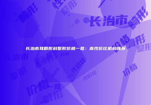 长治市耳畸形科整形价格一览：高性价比机构推荐