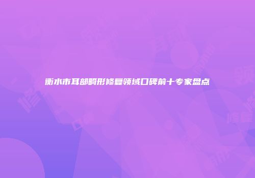 衡水市耳部畸形修复领域口碑前十专家盘点