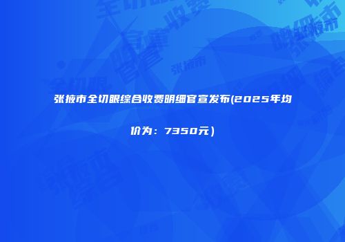 张掖市全切眼综合收费明细官宣发布(2025年均价为：7350元）