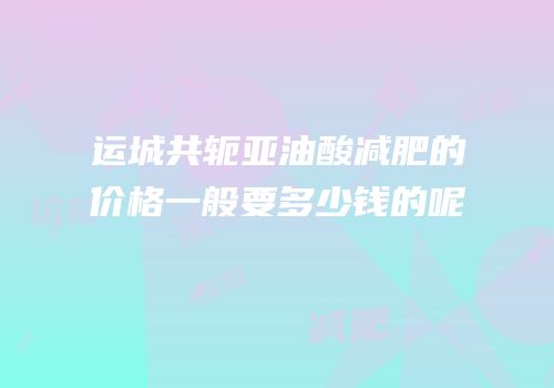 运城共轭亚油酸减肥的价格一般要多少钱的呢