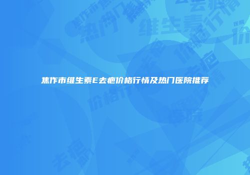 焦作市维生素E去疤价格行情及热门医院推荐