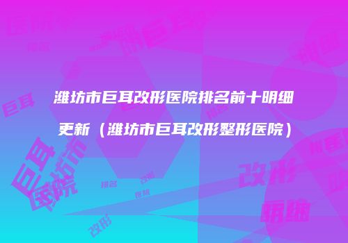 潍坊市巨耳改形医院排名前十明细更新（潍坊市巨耳改形整形医院）
