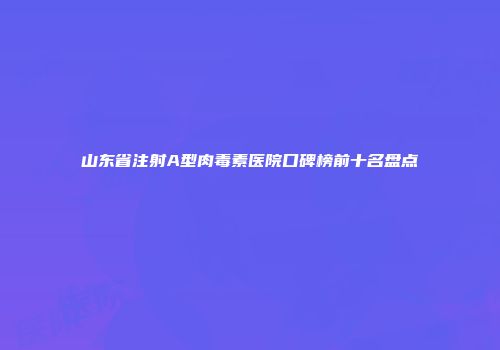 山东省注射A型肉毒素医院口碑榜前十名盘点