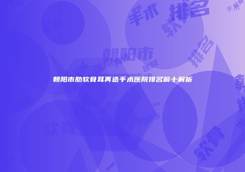 朝阳市肋软骨耳再造手术医院排名前十解析