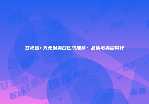 甘肃省E光无创美白医院推荐：品质与美丽同行