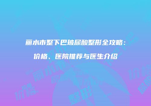 丽水市整下巴玻尿酸整形全攻略：价格、医院推荐与医生介绍