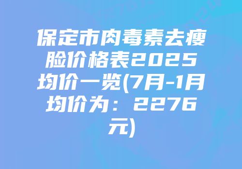 保定市肉毒素去瘦脸价格表2025均价一览(7月-1月均价为：2276元)