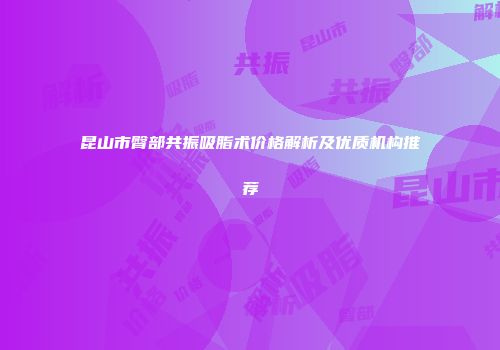 昆山市臀部共振吸脂术价格解析及优质机构推荐