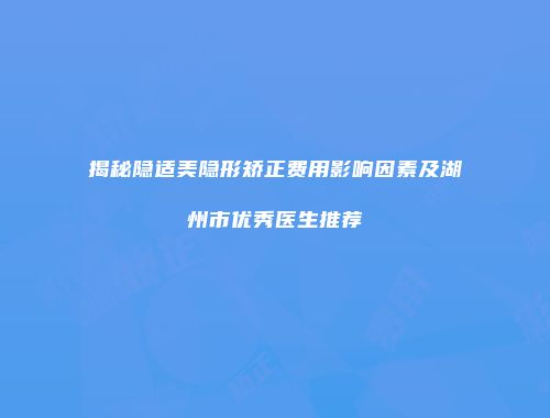 揭秘隐适美隐形矫正费用影响因素及湖州市优秀医生推荐
