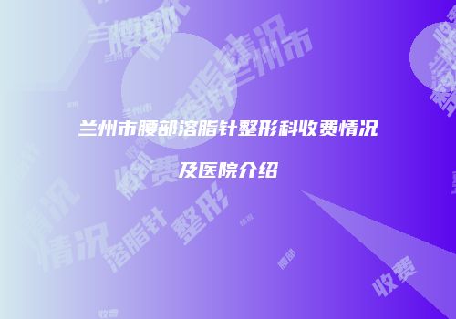 兰州市腰部溶脂针整形科收费情况及医院介绍