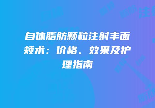 自体脂肪颗粒注射丰面颊术：价格、效果及护理指南