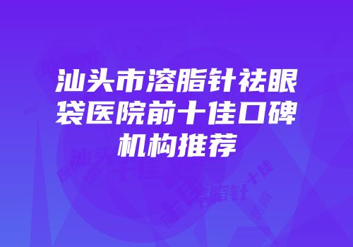 汕头市溶脂针祛眼袋医院前十佳口碑机构推荐