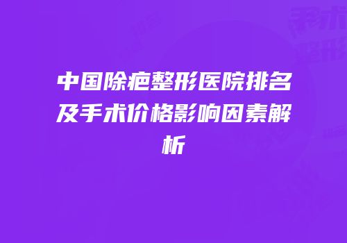 中国除疤整形医院排名及手术价格影响因素解析