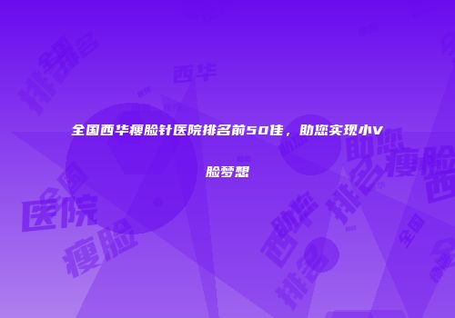 全国西华瘦脸针医院排名前50佳，助您实现小V脸梦想