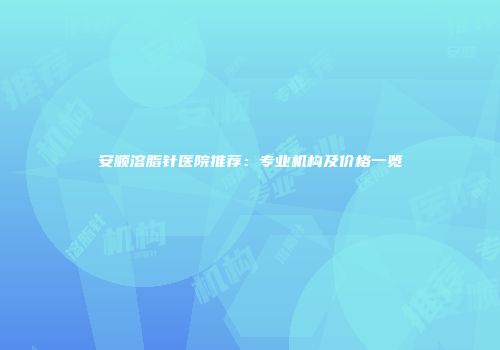 安顺溶脂针医院推荐：专业机构及价格一览