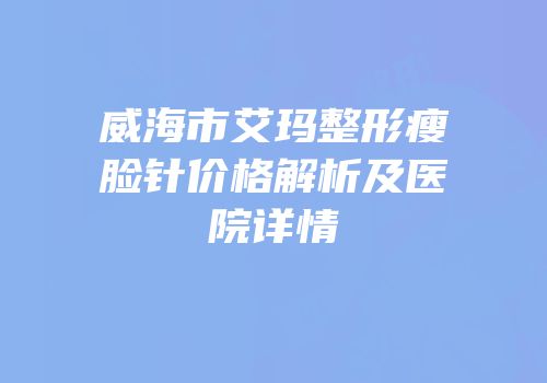 威海市艾玛整形瘦脸针价格解析及医院详情