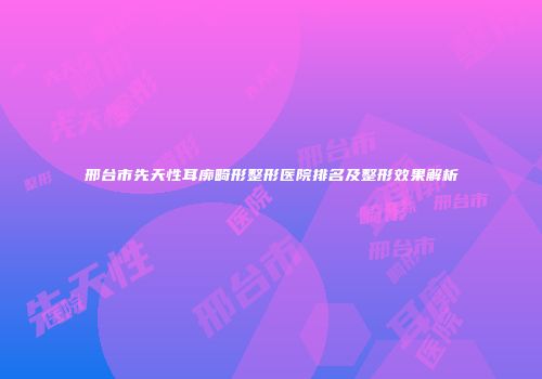 邢台市先天性耳廓畸形整形医院排名及整形效果解析