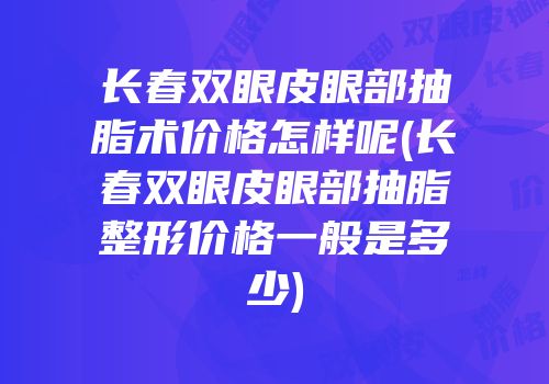 长春双眼皮眼部抽脂术价格怎样呢(长春双眼皮眼部抽脂整形价格一般是多少)