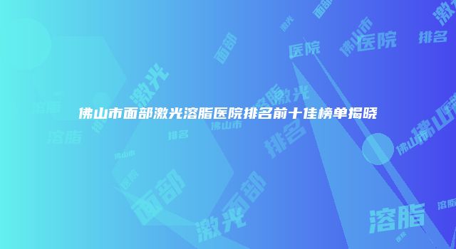 佛山市面部激光溶脂医院排名前十佳榜单揭晓